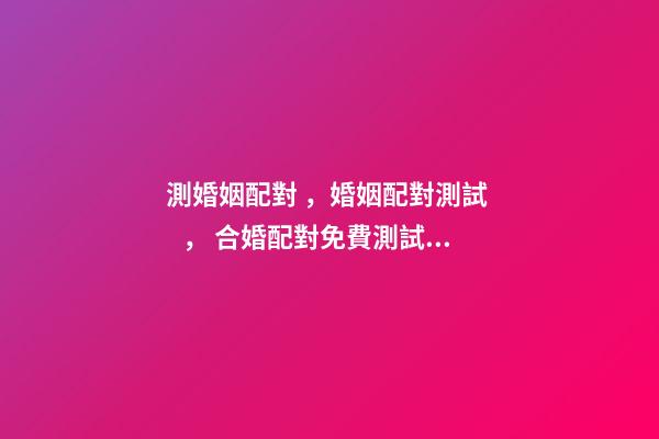 測婚姻配對，婚姻配對測試 ， 合婚配對免費測試，免費合婚姻八字